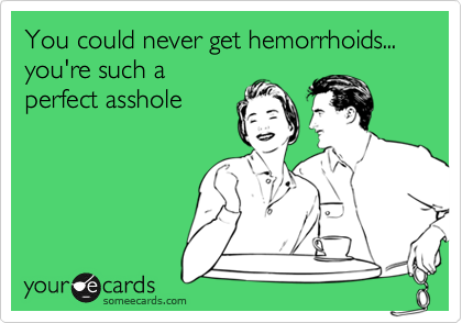 You could never get hemorrhoids... you're such a perfect asshole ...